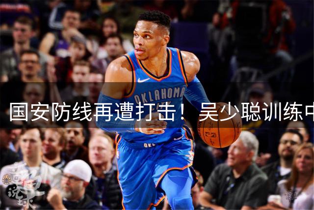 国安防线再遭打击！吴少聪训练中重伤确认赛季报销 主帅透露复出时间