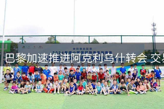 巴黎加速推进阿克利乌什转会 交易有望本周敲定