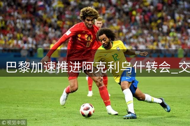 巴黎加速推进阿克利乌什转会 交易有望本周敲定