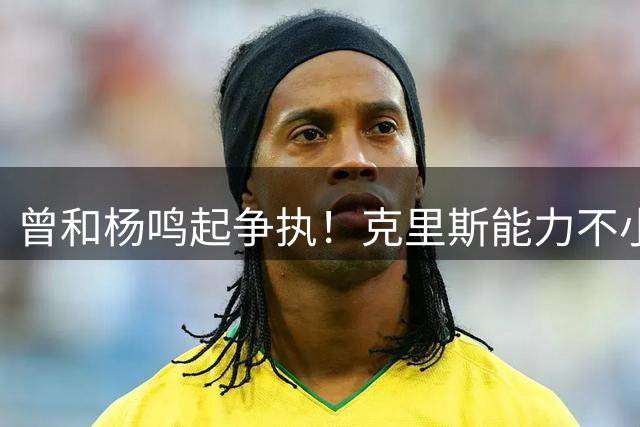 曾和杨鸣起争执！克里斯能力不小，脾气很大，乌戈能拿捏得住吗？