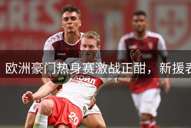 欧洲豪门热身赛激战正酣，新援表现抢眼点燃夏窗热度