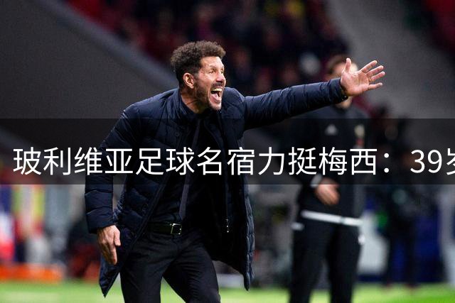玻利维亚足球名宿力挺梅西：39岁仍具统治力 期待亮相下届世界杯