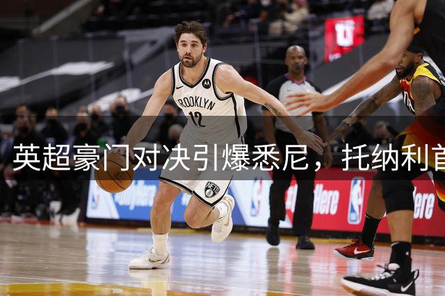 英超豪门对决引爆悉尼，托纳利首秀破门助热刺险胜切尔西
