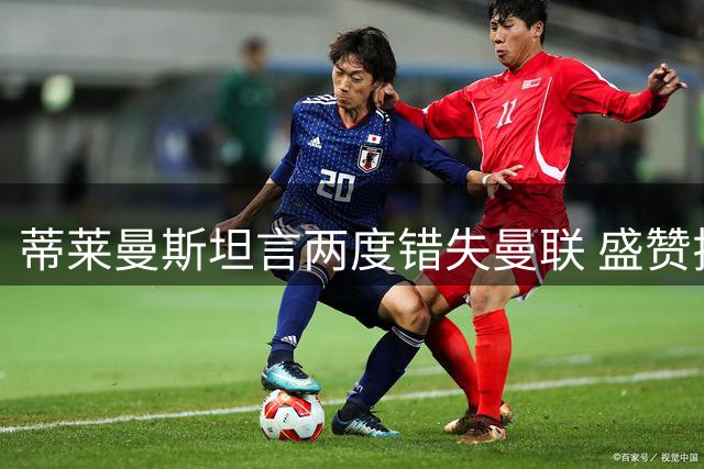 蒂莱曼斯坦言两度错失曼联 盛赞拉什福德盼其留队