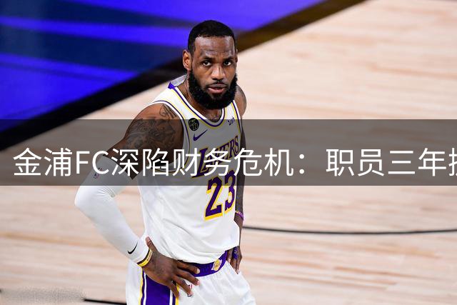 金浦FC深陷财务危机：职员三年挪用超550万美元公款