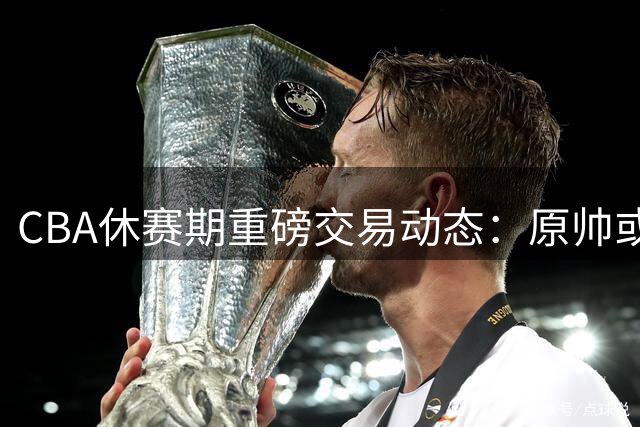 CBA休赛期重磅交易动态：原帅或离队换顶薪空间 多队争抢广厦双星