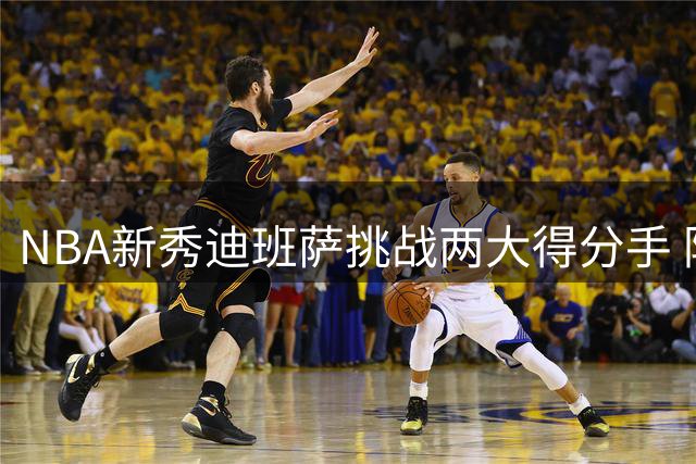 NBA新秀迪班萨挑战两大得分手 防守对决引关注