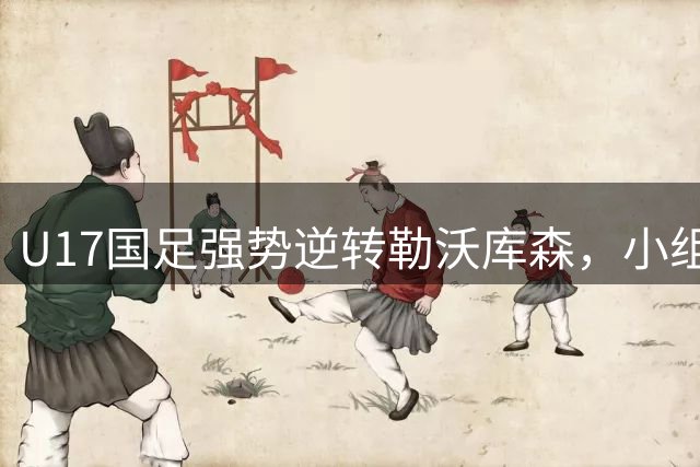 U17国足强势逆转勒沃库森，小组赛全胜诠释年轻力量